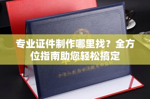 菏泽专业证件制作哪里找？全方位指南助您轻松搞定