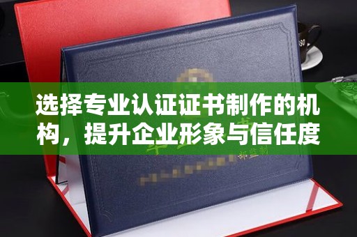 菏泽选择专业认证证书制作的机构，提升企业形象与信任度
